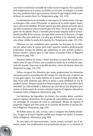 mos tener un dominio razonable de todos nuestros órganos. Por la práctica
    de la temperancia en el comer, en el beber, en el vestir, en trabajar, y en todas
    las cosas, podemos hacer para nosotros mismos lo que ningún médico pue-
    de hacer en nuestro favor (La Temperancia, págs. 122, 123).
        La intemperancia en el estudio es una especie de intoxicación, y los que
    se entregan a ella, como el borracho, se apartan de la senda segura, tropie-
    zan y caen en las tinieblas. El Señor quiere que todo alumno recuerde que el
    ojo debe mantenerse sincero para la gloria de Dios. No ha de agotar o mal-
    gastar sus facultades físicas y mentales procurando adquirir todo el conoci-
    miento posible de las ciencias, sino que debe conservar la frescura y el vigor
    de todas ellas para dedicarse a la obra que el Señor le ha señalado: ayudar
    a las almas a hallar la senda de la justicia (La Temperancia, págs. 123, 124).
       Debemos ser tan cuidadosos para aprender las lecciones de la refor-
    ma pro salud como lo somos para tener nuestros estudios perfectamente
    preparados; porque los hábitos que adoptamos en este sentido ayudan a
    formar nuestro carácter para la vida futura (Consejos Sobre el Régimen
    Alimenticio, pág. 150).
       Nuestros hábitos de comer y beber muestran si somos del mundo o es-
    tamos entre los que el Señor, con su poderosa hacha de la verdad, ha sepa-
    rado del mundo. Estos son su pueblo peculiar, celoso de buenas obras (La
    Temperancia, págs. 124, 125).
        Deben escogerse los alimentos que mejor proporcionen los elementos
    necesarios para la reconstitución del cuerpo. En esta elección, el apetito no
    es una guía segura. Los malos hábitos en el comer lo han pervertido. Mu-
    chas Veces pide alimento que altera la salud y causa debilidad en vez de
    producir fuerza. Tampoco podemos dejarnos guiar por las costumbres de la
    sociedad. Las enfermedades y dolencias que prevalecen por doquiera pro-
    vienen en buena parte de errores comunes respecto al régimen alimenticio
    (Consejos Sobre el Régimen Alimenticio, pág. 151).
        Las hortalizas, las legumbres, las frutas y los cereales deben constituir
    nuestro régimen alimenticio. Ni un gramo de carne debiera entrar en nues-
    tro estómago. El consumo de carne es antinatural. Hemos de regresar al
    propósito original que Dios tenía en la creación del hombre (Consejos So-
    bre el Régimen Alimenticio, pág. 654).
        No bebáis nunca té, café, cerveza, vino o cualquier otra bebida alcohó-
    lica. El agua es el mejor líquido posible para limpiar los tejidos (Consejos
    Sobre el Régimen Alimenticio, pág. 506).
      En esta época de apresuramiento, cuanto menos excitante sea el ali-
    mento, mejor. Los condimentos son perjudiciales de por sí. La mostaza, la

6
 