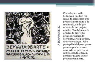 ASEMANADE22
Contudo, seu saldo
histórico é positivo em
razão de apresentar uma
proposta de ruptura e de
renovação, ainda que
carente de um projeto
estético. Também reuniu
artistas de diferentes
áreas, aproximando
literatura, artes plásticas,
músicas e danças. Foi o
pontapé inicial para que se
pudesse produzir uma
nova arte no país e seus
reflexos ainda se fazem
perceber na arte que se
produz atualmente.
 
