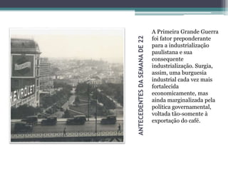 ANTECEDENTESDASEMANADE22
A Primeira Grande Guerra
foi fator preponderante
para a industrialização
paulistana e sua
consequente
industrialização. Surgia,
assim, uma burguesia
industrial cada vez mais
fortalecida
economicamente, mas
ainda marginalizada pela
política governamental,
voltada tão-somente à
exportação do café.
 