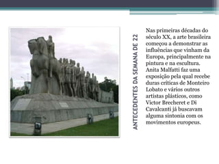 ANTECEDENTESDASEMANADE22
Nas primeiras décadas do
século XX, a arte brasileira
começou a demonstrar as
influências que vinham da
Europa, principalmente na
pintura e na escultura.
Anita Malfatti faz uma
exposição pela qual recebe
duras críticas de Monteiro
Lobato e vários outros
artistas plásticos, como
Victor Brecheret e Di
Cavalcanti já buscavam
alguma sintonia com os
movimentos europeus.
 