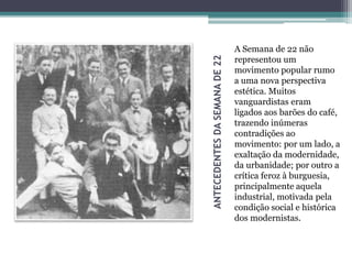 ANTECEDENTESDASEMANADE22
A Semana de 22 não
representou um
movimento popular rumo
a uma nova perspectiva
estética. Muitos
vanguardistas eram
ligados aos barões do café,
trazendo inúmeras
contradições ao
movimento: por um lado, a
exaltação da modernidade,
da urbanidade; por outro a
crítica feroz à burguesia,
principalmente aquela
industrial, motivada pela
condição social e histórica
dos modernistas.
 