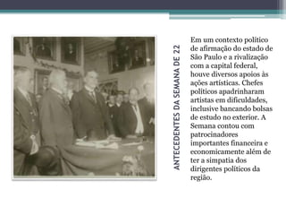ANTECEDENTESDASEMANADE22
Em um contexto político
de afirmação do estado de
São Paulo e a rivalização
com a capital federal,
houve diversos apoios às
ações artísticas. Chefes
políticos apadrinharam
artistas em dificuldades,
inclusive bancando bolsas
de estudo no exterior. A
Semana contou com
patrocinadores
importantes financeira e
economicamente além de
ter a simpatia dos
dirigentes políticos da
região.
 