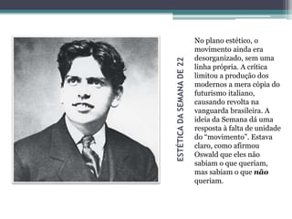 ESTÉTICADASEMANADE22
No plano estético, o
movimento ainda era
desorganizado, sem uma
linha própria. A crítica
limitou a produção dos
modernos a mera cópia do
futurismo italiano,
causando revolta na
vanguarda brasileira. A
ideia da Semana dá uma
resposta à falta de unidade
do “movimento”. Estava
claro, como afirmou
Oswald que eles não
sabiam o que queriam,
mas sabiam o que não
queriam.
 