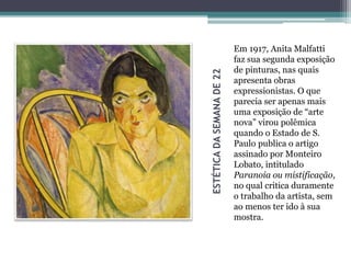 ESTÉTICADASEMANADE22
Em 1917, Anita Malfatti
faz sua segunda exposição
de pinturas, nas quais
apresenta obras
expressionistas. O que
parecia ser apenas mais
uma exposição de “arte
nova” virou polêmica
quando o Estado de S.
Paulo publica o artigo
assinado por Monteiro
Lobato, intitulado
Paranoia ou mistificação,
no qual critica duramente
o trabalho da artista, sem
ao menos ter ido à sua
mostra.
 