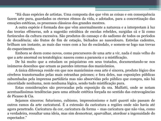 “Há duas espécies de artistas. Uma composta dos que vêm as coisas e em consequência
fazem arte pura, guardados os eternos ritmos da vida, e adotados, para a concretização das
emoções estéticas, os processos clássicos dos grandes mestres.
A outra espécie é formada dos que vêm anormalmente a natureza e a interpretam à luz
das teorias efêmeras, sob a sugestão estrábica de escolas rebeldes, surgidas cá e lá como
furúnculos da cultura excessiva. São produtos do cansaço e do sadismo de todos os períodos
de decadência; são frutos de fim de estação, bichados ao nascedouro. Estrelas cadentes,
brilham um instante, as mais das vezes com a luz do escândalo, e somem-se logo nas trevas
do esquecimento.
Embora se deem como novos, como precursores de uma arte a vir, nada é mais velho do
que a arte anormal ou teratológica: nasceu como a paranoia e a mistificação.
De há muito que a estudam os psiquiatras em seus tratados, documentando-se nos
inúmeros desenhos que ornam as paredes internas dos manicômios.
A única diferença reside em que nos manicômios essa arte é sincera, produto lógico dos
cérebros transtornados pelas mais estranhas psicoses; e fora deles, nas exposições públicas
zabumbadas pela imprensa partidária mas não absorvidas pelo público que compra, não há
sinceridade nenhuma, nem nenhuma lógica, sendo tudo mistificação pura.
Estas considerações são provocadas pela exposição da sra. Malfatti, onde se notam
acentuadíssimas tendências para uma atitude estética forçada no sentido das extravagâncias
de Picasso & Cia.
Sejamos sinceros: futurismo, cubismo, impressionismo e tutti quanti não passam de
outros ramos da arte caricatural. É a extensão da caricatura a regiões onde não havia até
agora penetrado. Caricatura da cor, caricatura da forma – mas caricatura que não visa, como
a verdadeira, ressaltar uma ideia, mas sim desnortear, aparvalhar, atordoar a ingenuidade do
espectador.”
 