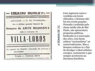 ASEMANADE22
Com ingressos caros e
vendidos em locais
elitizados, a Semana não
foi um evento popular.
Pensada e realizada pela
classe média alta de São
Paulo, não apresentava
propostas políticas,
limitando-se à renovação
das artes, com duras
críticas “nacionalistas” ao
conservadorismo. Mas a
Semana realizou-se a fim
de divulgar o ideal artístico
europeu, exatamente o que
sempre acontecera na
literatura brasileira.
 