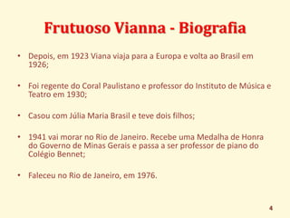 Frutuoso Vianna - Biografia 
• Depois, em 1923 Viana viaja para a Europa e volta ao Brasil em 
1926; 
• Foi regente do Coral Paulistano e professor do Instituto de Música e 
Teatro em 1930; 
• Casou com Júlia Maria Brasil e teve dois filhos; 
• 1941 vai morar no Rio de Janeiro. Recebe uma Medalha de Honra 
do Governo de Minas Gerais e passa a ser professor de piano do 
Colégio Bennet; 
• Faleceu no Rio de Janeiro, em 1976. 
4 
 
