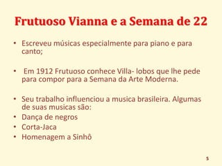 Frutuoso Vianna e a Semana de 22 
• Escreveu músicas especialmente para piano e para 
canto; 
• Em 1912 Frutuoso conhece Villa- lobos que lhe pede 
para compor para a Semana da Arte Moderna. 
• Seu trabalho influenciou a musica brasileira. Algumas 
de suas musicas são: 
• Dança de negros 
• Corta-Jaca 
• Homenagem a Sinhô 
5 
 