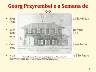 Georg Przyrembel e a Semana de 
22 
• Expôs o projeto de residência de veraneio de sua família, a 
Taperinha da Praia Grande; 
• A maquete de seu projeto e os desenhos do espanhol 
Antonio Garcia Moya tiveram lugar de destaque na 
exposição dos modernistas; 
• Compondo os únicos trabalhos apresentados na seção de 
arquitetura; 
• No mesmo ano, fez o projeto da nova estação da São Paulo 
Railway em Santos (não executado). 
9 
