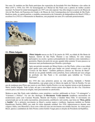 Nos anos 30, também em São Paulo participou das exposições da Sociedade Pró-Arte Moderna e dos salões de
Maio (1937 a 1939). Em 1951 foi homenageado na I Bienal de São Paulo com o prêmio de melhor escultor
nacional. Na bienal foi ainda homenageado em 1957 com sala especial. Sua obra integra os acervos do Museu de
Arte de São Paulo, da Pinacoteca do Estado e do Museu de Arte Contemporânea da Universidade de São Paulo.
Realizou ainda, na capital paulista, a medalha comemorativa do Centenário da Independência do Brasil (1920), a
escultura Eva (1921) e o Monumento às Bandeiras, este projetado nos anos 20 e realizado posteriormente.
PRINCIPAL OBRA

Monumento as bandeiras

11- Plinio Salgado
Plínio Salgado nasceu no dia 22 de janeiro de 1895, na cidade de São Bento do
Sapucaí, interior de São Paulo. Durante a sua infância, foi uma criança
participativa na escola e gostava principalmente de matérias como matemática e
geometria. Depois da morte de seu pai, quando tinha somente 16 anos passou a se
interessar mais profundamente por filosofia e psicologia.
Após um período morando em Minas Gerais e em São Paulo, voltou a sua cidade
natal quatro anos mais tarde para fundar um jornal semanal com o nome de
“Correio de São Bento”. Também publicava crônicas na “Revista do Brasil”.
Devido ao seu grande trabalho como jornalista, ficou conhecido por seus colegas
de profissão em São Paulo e foi convidado para trabalhar no “Correio
Paulistano”.
Em 1918 deu seus primeiros passos na vida política, fundando o Partido
Municipalista, cujo grupo eram os líderes da região do Vale do Paraíba. Foi um
ano de mudanças para Plínio que casou-se com Maria Amélia Pereira e no ano seguinte tornou-se pai da pequena
Maria Amélia Salgado. Tudo ia bem, até que a sua mulher morreu quinze dias depois de dar a luz. Encontrou
consolo para a sua tristeza na religião, mais precisamente no catolicismo.
Mudou-se para São Paulo onde trabalhava como jornalista e escritor, publicando os livros “ O estrangeiro” e
“Literatura e Política”. Foi um dos ideólogos do Movimento Verde-Amarelo (tendência nacionalista do
modernismo) junto com Cassiano Ricardo, Menotti del Picchia e Cândido Mota Filho. O movimento era
caracterizado por ser de cunho nacionalista, anticomunista, antiliberal e anti-semita, cujo lema era “Deus, pátria
e família”. Foi o primeiro movimento no Brasil a aceitar negros e mulheres. Ingressou também no Partido
Republicano Paulista (PRP), por onde foi eleito deputado estadual. Em 1930, impressionou-se durante uma
viagem a Itália, com Mussolini e ficou com a ideia de criar um movimento nos moldes fascista. Ao voltar para o
Brasil, apoiou a candidatura de Júlio Prestes contra Getúlio Vargas para as eleições de Presidente da República.

 