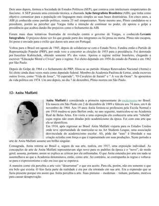 Dois anos depois, formou a Sociedade de Estudos Políticos (SEP), que contava com intelectuais simpatizantes do
fascismo. A SEP possuía uma comissão técnica, a chamada Ação Integralista Brasileira (AIB), que tinha como
objetivo comunicar para a população em linguagem mais simples as suas bases doutrinárias. Em cinco anos, a
AIB já conhecida como partido político, reunia 25 mil simpatizantes. Neste mesmo ano, Plínio candidatou-se a
presidente, porém ao perceber que Vargas tinha a intenção de continuar no poder, ele apoiou o golpe a
presidência que acabou dando-lhe prejuízos como o fechamento da AIB.
Foram mais duas tentativas frustradas de revolução contra o governo de Vargas, o conhecido Levante
Integralista. O prejuízo desta vez foi que grande parte dos integrantes ou foi presa ou morta. Plínio não escapou,
foi preso e enviado para o exílio que durou seis anos em Portugal.
Voltou para o Brasil em agosto de 1945, depois de solidarizar-se com o Estado Novo. Fundou então o Partido de
Representação Popular (PRP), por onde veio a concorrer as eleições de 1955 para a presidência. Foi derrotado
por Juscelino Kubitschek, obtendo somente 8% dos votos. Apoiou o regime militar brasileiro, chegando a
escrever “Educação Moral e Cívica” para o regime. Foi eleito deputado em 1958 do estado do Paraná e em 1962
por São Paulo.
Depois do Golpe de 1964 e o fechamento do PRP, filiou-se ao partido Aliança Renovadora Nacional (Arena) e
foi eleito ainda duas vezes mais como deputado federal. Membro da Academia Paulista de Letras, ainda escreveu
outros livros, como “Vida de Jesus”, “O esperado”, “O Cavaleiro de Itararé” e “ A voz do Oeste”. Se aposentou
da vida política em 1974. Um ano depois, no dia 7 de dezembro, Plínio morreu em São Paulo.

12- Anita Malfatti
Anita Malfatti é considerada a primeira representante do modernismo no Brasil.
Ela nasceu em São Paulo em 2 de dezembro de 1889 e faleceu aos 74 anos, em 6 de
novembro de 1964. Aos 19 anos Anita formou-se professora pela Escola Normal e
em 1910 mudou-se para Berlim onde, no ano seguinte, matriculou-se na Academia
Real de Belas Artes. Em visita a uma exposição ela conheceria uma arte “rebelde”
cujas regras não eram ditadas pelo academicismo da época. Foi com esta arte que
ela se identificou.
Em 1914, após regressar ao Brasil Anita Malfatti viajaria para os Estados Unidos
onde teve oportunidade de matricular-se na Art Students League, uma associação
desvinculada do academicismo escolar. Ali, pôde dar “asas” à liberdade e sua
criação eclodiu com força o que é representado em suas produções. Neste período a
arte de Anita Malfatti assume um brilho singular.
Consagrada, Anita retorna ao Brasil e, segura de sua arte, realiza, em 1917, uma exposição individual. As
concepções de arte de Anita Malfatti representavam algo novo para os padrões da época e o “novo”, de modo
geral, assusta, portanto, assim se explica as críticas por ela enfrentadas. O que Anita entendia por arte em nada se
assemelhava ao que a Academia denominava, então, como arte. Ao contrário, se contrapunha às regras e voltavase para o expressionismo e não era isso que se esperava.
A maneira como ela percebia a arte veio “desarrumar” o que era aceito. Para ela, porém, não era somente o que
era belo que existia. O feio fazia parte da realidade e era por ela retratado em sua arte. Era a expressão que se
fazia presente porque era assim que Anita percebia a arte. Suas pinturas – modernas – tinham, portanto, motivos
para causar desaprovação.

 