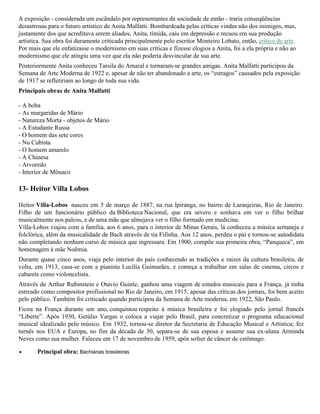 A exposição - considerada um escândalo por representantes da sociedade de então - traria conseqüências
desastrosas para o futuro artístico de Anita Malfatti. Bombardeada pelas críticas vindas não dos inimigos, mas,
justamente dos que acreditava serem aliados, Anita, tímida, caiu em depressão e recuou em sua produção
artística. Sua obra foi duramente criticada principalmente pelo escritor Monteiro Lobato, então, crítico de arte.
Por mais que ele enfatizasse o modernismo em suas críticas e fizesse elogios a Anita, foi a ela própria e não ao
modernismo que ele atingiu uma vez que ela não poderia desvincular de sua arte.
Posteriormente Anita conheceu Tarsila do Amaral e tornaram-se grandes amigas. Anita Malfatti participou da
Semana de Arte Moderna de 1922 e, apesar de não ter abandonado a arte, os “estragos” causados pela exposição
de 1917 se refletiriam ao longo de toda sua vida.
Principais obras de Anita Malfatti
- A boba
- As margaridas de Mário
- Natureza Morta - objetos de Mário
- A Estudante Russa
- O homem das sete cores
- Nu Cubista
- O homem amarelo
- A Chinesa
- Arvoredo
- Interior de Mônaco

13- Heitor Villa Lobos
Heitor Villa-Lobos nasceu em 5 de março de 1887, na rua Ipiranga, no bairro de Laranjeiras, Rio de Janeiro.
Filho de um funcionário público da Biblioteca Nacional, que era severo e sonhava em ver o filho brilhar
musicalmente nos palcos, e de uma mãe que almejava ver o filho formado em medicina.
Villa-Lobos viajou com a família, aos 6 anos, para o interior de Minas Gerais, lá conheceu a música sertaneja e
folclórica, além da musicalidade de Bach através de tia Fifinha. Aos 12 anos, perdeu o pai e tornou-se autodidata
não completando nenhum curso de música que ingressara. Em 1900, compõe sua primeira obra, “Panqueca”, em
homenagem à mãe Noêmia.
Durante quase cinco anos, viaja pelo interior do país conhecendo as tradições e raízes da cultura brasileira, de
volta, em 1913, casa-se com a pianista Lucília Guimarães, e começa a trabalhar em salas de cinema, circos e
cabarets como violoncelista.
Através de Arthur Rubinstein e Otavio Guinle, ganhou uma viagem de estudos musicais para a França, já tinha
estreado como compositor profissional no Rio de Janeiro, em 1915, apesar das críticas dos jornais, foi bem aceito
pelo público. Também foi criticado quando participou da Semana de Arte moderna, em 1922, São Paulo.
Ficou na França durante um ano, conquistou respeito à música brasileira e foi elogiado pelo jornal francês
“Liberte”. Após 1930, Getúlio Vargas o coloca a viajar pelo Brasil, para concretizar o programa educacional
musical idealizado pelo músico. Em 1932, tornou-se diretor da Secretaria de Educação Musical e Artística; fez
turnês nos EUA e Europa, no fim da década de 30, separa-se de sua esposa e assume sua ex-aluna Arminda
Neves como sua mulher. Faleceu em 17 de novembro de 1959, após sofrer de câncer de estômago.
Principal obra: Bachianas brasileiras

 