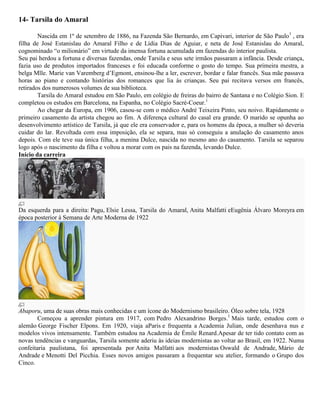 14- Tarsila do Amaral
Nascida em 1º de setembro de 1886, na Fazenda São Bernardo, em Capivari, interior de São Paulo1 , era
filha de José Estanislau do Amaral Filho e de Lídia Dias de Aguiar, e neta de José Estanislau do Amaral,
cognominado “o milionário” em virtude da imensa fortuna acumulada em fazendas do interior paulista.
Seu pai herdou a fortuna e diversas fazendas, onde Tarsila e seus sete irmãos passaram a infância. Desde criança,
fazia uso de produtos importados franceses e foi educada conforme o gosto do tempo. Sua primeira mestra, a
belga Mlle. Marie van Varemberg d’Egmont, ensinou-lhe a ler, escrever, bordar e falar francês. Sua mãe passava
horas ao piano e contando histórias dos romances que lia às crianças. Seu pai recitava versos em francês,
retirados dos numerosos volumes de sua biblioteca.
Tarsila do Amaral estudou em São Paulo, em colégio de freiras do bairro de Santana e no Colégio Sion. E
completou os estudos em Barcelona, na Espanha, no Colégio Sacré-Coeur.1
Ao chegar da Europa, em 1906, casou-se com o médico André Teixeira Pinto, seu noivo. Rapidamente o
primeiro casamento da artista chegou ao fim. A diferença cultural do casal era grande. O marido se opunha ao
desenvolvimento artístico de Tarsila, já que ele era conservador e, para os homens da época, a mulher só deveria
cuidar do lar. Revoltada com essa imposição, ela se separa, mas só conseguiu a anulação do casamento anos
depois. Com ele teve sua única filha, a menina Dulce, nascida no mesmo ano do casamento. Tarsila se separou
logo após o nascimento da filha e voltou a morar com os pais na fazenda, levando Dulce.
Início da carreira

Da esquerda para a direita: Pagu, Elsie Lessa, Tarsila do Amaral, Anita Malfatti eEugênia Álvaro Moreyra em
época posterior à Semana de Arte Moderna de 1922

Abaporu, uma de suas obras mais conhecidas e um ícone do Modernismo brasileiro. Óleo sobre tela, 1928
Começou a aprender pintura em 1917, com Pedro Alexandrino Borges.1 Mais tarde, estudou com o
alemão George Fischer Elpons. Em 1920, viaja aParis e frequenta a Academia Julian, onde desenhava nus e
modelos vivos intensamente. Também estudou na Academia de Émile Renard.Apesar de ter tido contato com as
novas tendências e vanguardas, Tarsila somente aderiu às ideias modernistas ao voltar ao Brasil, em 1922. Numa
confeitaria paulistana, foi apresentada por Anita Malfatti aos modernistas Oswald de Andrade, Mário de
Andrade e Menotti Del Picchia. Esses novos amigos passaram a frequentar seu atelier, formando o Grupo dos
Cinco.

 