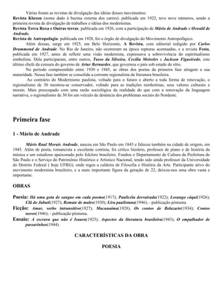 Várias foram as revistas de divulgação das idéias desses movimentos:
Revista Klaxon (nome dado à buzina externa dos carros): publicada em 1922, teve nove números, sendo a
primeira revista de divulgação de trabalhos e idéias dos modernistas.
Revista Terra Roxa e Outras terras: publicada em 1926, com a participação de Mário de Andrade e Oswald de
Andrade.
Revista de Antropofagia: publicada em 1928, foi o órgão de divulgação do Movimento Antropofágico.
Além dessas, surge em 1925, em Belo Horizonte, A Revista, com editorial redigido por Carlos
Drummond de Andrade. No Rio de Janeiro, não ocorreram na época rupturas acentuadas, e a revista Festa,
publicada em 1927, antes de refletir uma visão modernista, expressava a sobrevivência do espiritualismo
simbolista. Dela participaram, entre outros, Tasso da Silveira, Cecília Meireles e Jackson Figueiredo, este
último chefe da censura do governo de Artur Bernardes, que governou o país sob estado de sítio.
No período compreendido entre 1930 e 1945, as obras dos poetas da primeira fase atingem a sua
maturidade. Nessa fase também se consolida a corrente regionalista da literatura brasileira.
Ao contrário do Modernismo paulista, voltado para o futuro e aberto a toda forma de renovação, o
regionalismo de 30 mostrou-se conservador, voltado para as tradições nordestinas, seus valores culturais e
morais. Mais preocupado com uma razão sociológica da realidade do que com a renovação da linguagem
narrativa, o regionalismo de 30 foi um veículo de denúncia dos problemas sociais do Nordeste.

Primeira fase
1 - Mário de Andrade
Mário Raul Morais Andrade, nasceu em São Paulo em 1843 e faleceu também na cidade de origem, em
1945. Além de poeta, romancista e excelente contista, foi crítico literário, professor de piano e de história da
música e um estudioso apaixonado pelo folclore brasileiro. Fundou o Departamento de Cultura da Prefeitura de
São Paulo e o Serviço do Patrimônio Histórico e Artístico Nacional, tendo sido ainda professor da Universidade
do Distrito Federal ( hoje UFRG), onde regeu a caldeira de Filosofia e História da Arte. Participante ativo do
movimento modernista brasileiro, e a mais importante figura da geração de 22, deixou-nos uma obra vasta e
importante.

OBRAS
Poesia: Há uma gota de sangue em cada poema(1917); Paulicéia desvairada(1922); Losango cáqui(1926);
Clã do Jabuti(1927); Remate de males(1930); Lira paulistana(1946); - publicação póstuma.
Ficção: Amar, verbo intransitivo(1927); Macunaíma(1928); Os contos de Belazarte(1934); Contos
novos(1946); - publicação póstuma.
Ensaio: A escrava que não é Isaura(1925); Aspectos da literatura brasileira(1943); O empalhador de
passarinhos(1944).

CARACTERÍSTICAS DA OBRA
POESIA

 