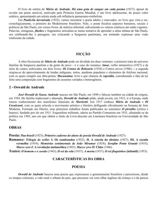 O livro de estréia de Mário de Andrade, Há uma gota de sangue em cada poema (1917), apesar de
revelar um poeta sensível, motivado pela Primeira Guerra Mundial, é um livro adolescente, de pouco valor
estético, apresentando um artista ainda sob influência parnasiano-simbolista.
Em Paulicéia desvairada (1922), vamos encontrar o poeta adulto e renovador, no livro que viria a ser,
cronológicamente, o primeiro do Modernismo brasileiro. Nele, o poeta focaliza aspectos humanos, sociais e
políticos de São Paulo, em versos livres, de métrica informal, subvertendo os valores estéticos até então vigentes.
Palavras, sintagmas, flashes e fragmentos articulam-se numa tentativa de aprender a alma urbana de São Paulo,
ora celebrando-lhe a paisagem, ora criticando a burguesia paulistana, ora tentando expressar uma visão
totalizante da cidade.

FICÇÃO
A obra ficcionista de Mário de Andrade pode ser dividida em duas vertentes: a primeira trata do universo
familiar da burguesia paulista e da gente do povo - é o caso do romance Amar, verbo intransitivo (1927) e da
série de contos enfeixados em dois livros: Os Contos de Belazarte (1934) e Contos novos (1946) -; a segunda
origina-se do aproveitamento de lendas indígenas, mitos, anedotas populares e elementos do folclore nacional,
com os quais compôs sua obra-prima, Macunaíma, livro a que chamou de rapsódia, considerando o fato de ter
feito uma composição com fragmentos de assuntos variados e heterogêneos.

2 - Oswald de Andrade
José Oswald de Sousa Andrade nasceu em São Paulo, em 1890 e faleceu também na cidade de origem,
em 1954. De família tradicional e abastada, Oswald de Andrade pôde, ainda jovem, em 1912, ir à Europa, onde
tomou conhecimento dos manifestos futuristas de Marinetti. Em 1917 conhece Mário de Andrade e Di
Cavalcanti, com os quais articula o movimento artístico e literário deflagrado oficialmente na Semana de Arte
Moderna. Formado em Direito, seus primeiros trabalhos foram publicados no seminário O pirralho (crítica e
humor), fundado por ele em 1911. Esquerdista militante, aderiu ao Partido Comunista em 1931, afastando-se da
política em 1945, ano em que obtém o título de Livre-docente em Literatura brasileira na Universidade de São
Paulo.

OBRAS
Poesia: Pau-brasil (1925); Primeiro caderno do aluno de poesia Oswald de Andrade (1927).
Romance: Trilogia do exílio: I. Os condenados (1922), II. A estrela do absinto (1927), III. A escada
vermelha (1934); Memórias sentimentais de João Miramar (1924); Serafim Ponte Grande (1933);
Marco zero I: A revolução melancólica (1943); Marco zero II: Chão (1946).
Teatro: O homem e o cavalo (1943); O rei da vela (1937); A morta (1937); O rei floquinhos (infantil) (1953).

CARACTERÍSTICAS DA OBRA
POESIA
Oswald de Andrade buscou uma poesia que expressasse o genuinamente brasileiro e percorresse, desde
os tempos coloniais, a vida rural e urbana do país, que procurou ver com olhar ingênuo da criança e o da pureza

 