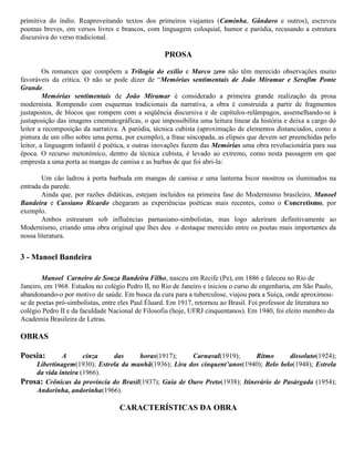 primitiva do índio. Reaproveitando textos dos primeiros viajantes (Caminha, Gândavo e outros), escreveu
poemas breves, em versos livres e brancos, com linguagem coloquial, humor e paródia, recusando a estrutura
discursiva do verso tradicional.

PROSA
Os romances que compõem a Trilogia do exílio e Marco zero não têm merecido observações muito
favoráveis da crítica. O não se pode dizer de “Memórias sentimentais de João Miramar e Serafim Ponte
Grande.
Memórias sentimentais de João Miramar é considerado a primeira grande realização da prosa
modernista. Rompendo com esquemas tradicionais da narrativa, a obra é construída a partir de fragmentos
justapostos, de blocos que rompem com a seqüência discursiva e de capítulos-relâmpagos, assemelhando-se à
justaposição das imagens cinematográficas, o que impossibilita uma leitura linear da história e deixa a cargo do
leitor a recomposição da narrativa. A paródia, técnica cubista (aproximação de elementos distanciados, como a
pintura de um olho sobre uma perna, por exemplo), a frase sincopada, as elipses que devem ser preenchidas pelo
leitor, a linguagem infantil é poética, e outras inovações fazem das Memórias uma obra revolucionária para sua
época. O recurso metonímico, dentro da técnica cubista, é levado ao extremo, como nesta passagem em que
empresta a uma porta as mangas de camisa e as barbas de que foi abri-la:
Um cão ladrou à porta barbuda em mangas de camisa e uma lanterna bicor mostrou os iluminados na
entrada da parede.
Ainda que, por razões didáticas, estejam incluídos na primeira fase do Modernismo brasileiro, Manoel
Bandeira e Cassiano Ricardo chegaram as experiências poéticas mais recentes, como o Concretismo, por
exemplo.
Ambos estrearam sob influências parnasiano-simbolistas, mas logo aderiram definitivamente ao
Modernismo, criando uma obra original que lhes deu o destaque merecido entre os poetas mais importantes da
nossa literatura.

3 - Manoel Bandeira
Manoel Carneiro de Souza Bandeira Filho, nasceu em Recife (Pe), em 1886 e faleceu no Rio de
Janeiro, em 1968. Estudou no colégio Pedro II, no Rio de Janeiro e iniciou o curso de engenharia, em São Paulo,
abandonando-o por motivo de saúde. Em busca da cura para a tuberculose, viajou para a Suíça, onde aproximouse de poetas pró-simbolistas, entre eles Paul Éluard. Em 1917, retornou ao Brasil. Foi professor de literatura no
colégio Pedro II e da faculdade Nacional de Filosofia (hoje, UFRJ cinquentanos). Em 1940, foi eleito membro da
Academia Brasileira de Letras.

OBRAS
Poesia:

A
cinza
das
horas(1917);
Carnaval(1919);
Ritmo
dissoluto(1924);
Libertinagem(1930); Estrela da manhã(1936); Lira dos cinquent’anos(1940); Belo belo(1948); Estrela
da vida inteira (1966).
Prosa: Crônicas da província do Brasil(1937); Guia de Ouro Preto(1938); Itinerário de Pasárgada (1954);
Andorinha, andorinha(1966).

CARACTERÍSTICAS DA OBRA

 