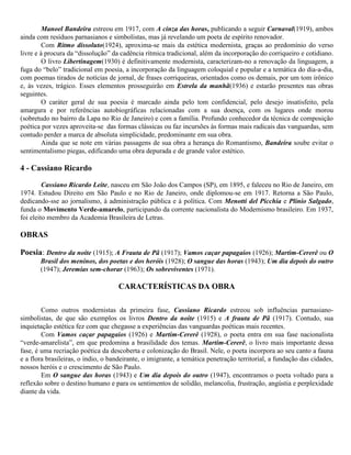 Manoel Bandeira estreou em 1917, com A cinza das horas, publicando a seguir Carnaval(1919), ambos
ainda com resíduos parnasianos e simbolistas, mas já revelando um poeta de espírito renovador.
Com Ritmo dissoluto(1924), aproxima-se mais da estética modernista, graças ao predomínio do verso
livre e à procura da “dissolução” da cadência rítmica tradicional, além da incorporação do corriqueiro e cotidiano.
O livro Libertinagem(1930) é definitivamente modernista, caracterizam-no a renovação da linguagem, a
fuga do “belo” tradicional em poesia, a incorporação da linguagem coloquial e popular e a temática do dia-a-dia,
com poemas tirados de notícias de jornal, de frases corriqueiras, orientados como os demais, por um tom irônico
e, ás vezes, trágico. Esses elementos prosseguirão em Estrela da manhã(1936) e estarão presentes nas obras
seguintes.
O caráter geral de sua poesia é marcado ainda pelo tom confidencial, pelo desejo insatisfeito, pela
amargura e por referências autobiográficas relacionadas com a sua doença, com os lugares onde morou
(sobretudo no bairro da Lapa no Rio de Janeiro) e com a família. Profundo conhecedor da técnica de composição
poética por vezes aproveita-se das formas clássicas ou faz incursões às formas mais radicais das vanguardas, sem
contudo perder a marca de absoluta simplicidade, predominante em sua obra.
Ainda que se note em várias passagens de sua obra a herança do Romantismo, Bandeira soube evitar o
sentimentalismo piegas, edificando uma obra depurada e de grande valor estético.

4 - Cassiano Ricardo
Cassiano Ricardo Leite, nasceu em São João dos Campos (SP), em 1895, e faleceu no Rio de Janeiro, em
1974. Estudou Direito em São Paulo e no Rio de Janeiro, onde diplomou-se em 1917. Retorna a São Paulo,
dedicando-sse ao jornalismo, à administração pública e à política. Com Menotti del Picchia e Plínio Salgado,
funda o Movimento Verde-amarelo, participando da corrente nacionalista do Modernismo brasileiro. Em 1937,
foi eleito membro da Academia Brasileira de Letras.

OBRAS
Poesia: Dentro da noite (1915); A Frauta de Pã (1917); Vamos caçar papagaios (1926); Martim-Cererê ou O
Brasil dos meninos, dos poetas e dos heróis (1928); O sangue das horas (1943); Um dia depois do outro
(1947); Jeremias sem-chorar (1963); Os sobreviventes (1971).

CARACTERÍSTICAS DA OBRA
Como outros modernistas da primeira fase, Cassiano Ricardo estreou sob influências parnasianosimbolistas, de que são exemplos os livros Dentro da noite (1915) e A frauta de Pã (1917). Contudo, sua
inquietação estética fez com que chegasse a experiências das vanguardas poéticas mais recentes.
Com Vamos caçar papagaios (1926) e Martim-Cererê (1928), o poeta entra em sua fase nacionalista
“verde-amarelista”, em que predomina a brasilidade dos temas. Martim-Cererê, o livro mais importante dessa
fase, é uma recriação poética da descoberta e colonização do Brasil. Nele, o poeta incorpora ao seu canto a fauna
e a flora brasileiras, o índio, o bandeirante, o imigrante, a temática penetração territorial, a fundação das cidades,
nossos heróis e o crescimento de São Paulo.
Em O sangue das horas (1943) e Um dia depois do outro (1947), encontramos o poeta voltado para a
reflexão sobre o destino humano e para os sentimentos de solidão, melancolia, frustração, angústia e perplexidade
diante da vida.

 