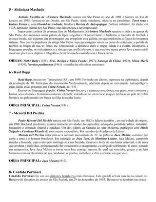5 - Alcântara Machado
Antônio Castilho de Alcântara Machado nasceu em São Paulo no ano de 1901 e faleceu no Rio de
Janeiro em 1935. Formou-se em Direito, em São Paulo. Ainda estudante, inicia-se no jornalismo. Terra roxa e
Outras Terras e, com Oswald de Andrade, fundou a Revista de Antropofagia. Político militante, foi eleito, em
1935, deputado federal por São Paulo, mas não chegou a ser empossado.
Importante contista da primeira fase do Modernismo, Alcântara Machado retratou a vida e as gentes de
São Paulo, deixando-nos numa galeria de tipos singulares. O comerciante, o barbeiro, o torcedor de futebol, a
criança levada, são algumas das personagens que compõem essa galeria, em que predomina a figura do imigrante
italiano. Nos bairros populares da antiga São Paulo, suas personagens vivem as cenas do cotidiano, a partida de
futebol, as brigas de rua, as festas etc. Diminuindo a distância entre a língua falada e a escrita, incorporou a
linguagem popular, os italianismos e a sintaxe sem artificialismos, o que resultou numa prova leve e num estilo
moderno, por vezes elíptico e telegráfico, feito de orações assindéticas e frases curtas.

OBRAS: Pathé Baby (1926); Brás, Bexiga e Barra Funda (1927); Laranja da China (1928); Mana Maria
(1936); Novelas paulistanas (1961) - reunião das três obras anteriores.

6 - Raul Bopp
Raul Bopp, nasceu em Tupanciretã (RS), em 1898. Formado em direito, ingressou na diplomacia, depois
da revolução de 30. Participou do movimento Verde-amarelo, aderindo depois ao movimento Antropofágico,
cujas idéias estão presentes em Cobra Norato, de 1931.
Escrito em linguagem popular, Cobra Norato descreve a natureza amazônica, sua gente, seus costumes e
lendas, seus animais e fenômenos naturais. O poeta, valendo-se de um recurso mágico (enfia-se na pele de Cobra
Norato), sai pelo mundo em busca da filha da rainha Luzia.

OBRA PRINCIPAL: Cobra Norato(1931).
7 - Menotti Del Picchia
Paulo Menotti Del Picchia nasceu em São Paulo, em 1892 e faleceu também , em sua cidade de origem,
em 1988. Bacharel em direito, exerceu inúmeras atividades: foi agricultor, advogado, jornalista, editor, industrial,
banqueiro e deputado federal e estadual. Um dos líderes da Semana de Arte Moderna, participou com Plínio
Salgado e Cassiano Ricardo do movimento nacionalista. Foi membro da Academia de Letras.
Menotti Del Picchia antecipou-se a corrente nacionalista de 22, ao publicar Juca Mulato, romance que
canta a terra e o homem brasileiro. Em oposição ao Jeca Tatu, de Monteiro Lobato, Juca Mulato, camponês
simples e humilde, cujo o universo restringe-se a sua fazenda, torna-se o herói de um drama universal, o do amor
que arrebata o indivíduo, enfraquecendo-lhe o raciocínio e exasperando-o a força do sofrimento. O amor, tornado
em antagonista, leva Juca Mulato a travar uma luta consigo mesmo, da qual sai vencedor, graças a perfeita
harmonia com os elementos do seu cotidiano: as plantas, os bichos, enfim o cenário em que vive.

OBRA PRINCIPAL: Juca Mulato(1917).
8- Candido Portinari
Cândido Portinari foi um dos pintores brasileiros mais famosos. Este grande artista nasceu na cidade de
Brodowski (interior do estado de São Paulo), em 29 de dezembro de 1903. Destacou-se também nas áreas

 