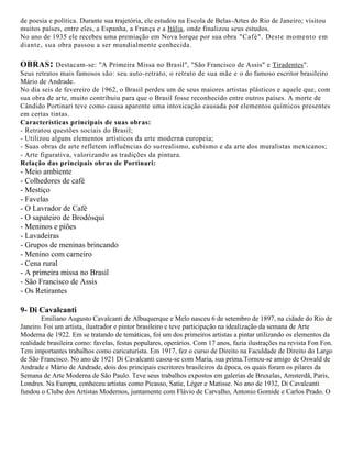 de poesia e política. Durante sua trajetória, ele estudou na Escola de Belas-Artes do Rio de Janeiro; visitou
muitos países, entre eles, a Espanha, a França e a Itália, onde finalizou seus estudos.
No ano de 1935 ele recebeu uma premiação em Nova Iorque por sua obra "Café". Deste momento em
diante, sua obra passou a ser mundialmente conhecida.

OBRAS : Destacam-se: "A Primeira Missa no Brasil", "São Francisco de Assis" e Tiradentes".
Seus retratos mais famosos são: seu auto-retrato, o retrato de sua mãe e o do famoso escritor brasileiro
Mário de Andrade.
No dia seis de fevereiro de 1962, o Brasil perdeu um de seus maiores artistas plásticos e aquele que, com
sua obra de arte, muito contribuiu para que o Brasil fosse reconhecido entre outros países. A morte de
Cândido Portinari teve como causa aparente uma intoxicação causada por elementos químicos presentes
em certas tintas.
Características principais de suas obras:
- Retratou questões sociais do Brasil;
- Utilizou alguns elementos artísticos da arte moderna europeia;
- Suas obras de arte refletem influências do surrealismo, cubismo e da arte dos muralistas mexicanos;
- Arte figurativa, valorizando as tradições da pintura.
Relação das principais obras de Portinari:

- Meio ambiente
- Colhedores de café
- Mestiço
- Favelas
- O Lavrador de Café
- O sapateiro de Brodósqui
- Meninos e piões
- Lavadeiras
- Grupos de meninas brincando
- Menino com carneiro
- Cena rural
- A primeira missa no Brasil
- São Francisco de Assis
- Os Retirantes

9- Di Cavalcanti
Emiliano Augusto Cavalcanti de Albuquerque e Melo nasceu 6 de setembro de 1897, na cidade do Rio de
Janeiro. Foi um artista, ilustrador e pintor brasileiro e teve participação na idealização da semana de Arte
Moderna de 1922. Em se tratando de temáticas, foi um dos primeiros artistas a pintar utilizando os elementos da
realidade brasileira como: favelas, festas populares, operários. Com 17 anos, fazia ilustrações na revista Fon Fon.
Tem importantes trabalhos como caricaturista. Em 1917, fez o curso de Direito na Faculdade de Direito do Largo
de São Francisco. No ano de 1921 Di Cavalcanti casou-se com Maria, sua prima.Tornou-se amigo de Oswald de
Andrade e Mário de Andrade, dois dos principais escritores brasileiros da época, os quais foram os pilares da
Semana de Arte Moderna de São Paulo. Teve seus trabalhos expostos em galerias de Bruxelas, Amsterdã, Paris,
Londres. Na Europa, conheceu artistas como Picasso, Satie, Léger e Matisse. No ano de 1932, Di Cavalcanti
fundou o Clube dos Artistas Modernos, juntamente com Flávio de Carvalho, Antonio Gomide e Carlos Prado. O

 