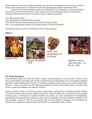 artista simpatizava muito com as idéias comunistas, por este motivo, foi perseguido pelo governo de Getúlio
Vargas sendo inclusive preso. Foi libertado no início da segunda guerra quando retornou para Paris.
Emiliano Di Cavalcanti trabalhou também com ilustração de livros para poetas e escritores brasileiros
famosos tais como Vinícius de Moraes e Jorge Amado. Foi um artista de muitos talentos, desenhou jóias,
ilustrações para bilhetes de loterias e até mesmo cenário e figurinos para ballet.
1951- Bienal de São Paulo.
1954- Retrospectiva no MAM do Rio de Janeiro.
1956- Prêmio da mostra Internacional de Arte Sacra de Trieste, na Itália.
1961- Cria a tapeçaria para o palácio da Alvorada e pinta a Via-Sacra da catedral.
Di Cavalcanti faleceu no dia 26 de Outubro de 1976, no Rio de Janeiro.
OBRAS:

Sísifo - Jóia
desenhada por Di
Cavalcanti
Samba (1925)
Paisagem de Subúrbio
- 1930

Subúrbio Carioca Óleo sobe tela - 72 x
90 cm. - 1961

10- Victor Brecheret
Victor Brecheret nasceu em 1894, em Viterbo, na Itália. Estudou desenho no Liceu de Artes e Ofícios de São
Paulo, interessando-se logo depois pela escultura de Rodin através de reproduções. Em 1913 transferiu residência
para Roma, onde permaneceu por seis anos. Lá estudou com Dazzi e tomou contato com as obras de Bourdelle e
Mestrovic. Voltou a São Paulo em 1919 após curta temporada em Paris. Pouco depois fixou-se em Paris, onde
integrou o grupo dos fundadores do Salão das Tulherias.
Embora residindo em Paris, em 1922 tomou parte, em São Paulo, da Semana de Arte Moderna ao lado de Mário
e Oswald de Andrade, Di Cavalcanti, Menotti del Picchia e outros. Brecheret foi o responsável por uma direção
inovadora para a atualização da escultura brasileira em relação aos níveis internacionais contemporâneos,
especialmente pela recusa de um academismo, com esculturas estilizadas e de tensão dramática considerável. Sua
obra envereda, a partir de 1921, por um caminho cada vez mais moderno, dialogando com informações do
cubismo e das vanguardas européias, sendo inquestionável a sua qualidade estética e formal.

 