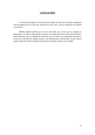 CONCLUSIÓN



         La semana de acogida es un proceso muy simple pero que tiene una gran importancia
para la integración de los niños que empiezan un nuevo curso o que se incorporan por primera
vez al centro.

        Muchas personas piensan que no sirve para nada, que lo único que se consigue es
desorientar a los niños y hacer perder el tiempo a los padres por tener que llevarles cada día a
horas diferentes, pero en realidad los beneficios que se obtienen son sumamente relevantes y
positivos, no sólo para los propios alumnos, sino también para el profesorado, ya que conocen
mejor a cada niño desde los primeros días gracias al contacto continuo con los padres.




                                                                                             10
 