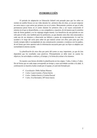 INTRODUCCIÓN


         El período de adaptación en Educación Infantil está pensado para que los niños no
sientan un cambio brusco en sus vidas durante los primeros días de clase, ya sea por empezar
un curso nuevo o por entrar por primera vez en el centro. Básicamente consiste en que el niño
permanezca pocas horas en el centro durante los primeros días y así vayan conociendo el
entorno en el que se desarrollarán, y a sus compañeros y maestros, de tal manera que lo asimilen
todo de forma gradual y no les suponga ningún trauma. Los beneficios de este período no son
sólo para el niño, sino también para los profesores, ya que durante estos días irán conociendo a
cada uno de sus alumnos y observarán sus hábitos y pautas de comportamiento, lo cual les
ayudará a lo largo del curso para saber de qué manera actuar con ellos; pero para que esto
resulte siempre debe ir acompañado de una comunicación constante y recíproca con los padres,
de tal forma que éstos aporten toda la información necesaria para que sus hijos se adapten con
normalidad al entorno escolar.

        La planificación de estos días por parte del centro es muy importante, ya que de ésta
dependerá que los resultados sean positivos. Principalmente se debe tener en cuenta los
objetivos, las actividades a realizar y el tiempo, y la forma de evaluar a los alumnos.

        En nuestro caso hemos dividido la planificación en tres etapas: 3 años, 4 años y 5 años.
De tal forma que en cada etapa corresponde un tiempo y unas actividades acordes a la edad. A
continuación se muestra el plan creado por el equipo, el cual está formado por:

               Coordinador: Pablo Salinas Moreno
               3 años: Laura Lorente y Nerea García
               4 años: Andrea García y Cristina Pascual
               5 años: Eva Herrando y Mª Jesús García




                                                                                              2
 