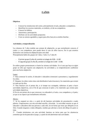 5 AÑOS



Objetivos

    -   Conocer las instalaciones del centro, principalmente el aula, educador y compañeros.
    -   Identificar los recursos materiales, su símbolo y el de sus compañeros.
    -   Conocer los hábitos.
    -   Autonomía y participación.
    -   Disfrutar con las actividades propuestas.
    -   Crear un entorno agradable y seguro para ellos fuera de su ámbito familiar.


Actividades y temporalización

Los alumnos de 5 años tendrán una semana de adaptación, ya que normalmente conocen el
centro y a sus compañeros, pero puede darse el caso de niños nuevos. Por lo que nosotros
destinamos una semana de adaptación para esta edad.
Principalmente habrá dos grupos de 5 años, 5 años A y 5 años B.

    -   El primer grupo (5 años A), vendrán al colegio de 9:00 – 11:00
    -   El segundo grupo (5 años B), vendrán al colegio de 11:00 – 13:00.

En ambos grupos primeramente se harán las mismas actividades. En el caso que haya en algún
grupo un niño que requiera una adaptación, las actividades y su temporalización cambiarían
para una buena adaptación.

Lunes:
1º. Para comenzar la sesión, el educador o educadora comenzará a presentarse y seguidamente
los niños.
2º. Después, los niños verán cómo está distribuida el aula (rincones) y los materiales que existen
en cada uno de ellos.
3º. Para finalizar con el primer día, si el tiempo nos acompaña, saldremos al patio a hacer
actividades deportivas, con el fin de que conozcan el patio y los materiales que existen para
actividades deportivas.
El fin de este primer día es que conozcan a su educador/a, el aula, a sus compañeros y el patio,
ya que es un espacio que normalmente utilizarán.

Martes:
1º. Se les asignará un sitio, y a partir de ahí haremos actividades de presentación a modo
plástico. Empezaremos con una actividad sencilla y divertida. La actividad consiste en que el
educador o educadora dirá una persona a cada niño, de tal forma que tiene que dibujarla en un
folio. Cuando tengamos a todos dibujados, tendrán que adivinar a través del dibujo de quién se
trata.
2º. Cuando terminemos con esta actividad, haremos un inciso para que los alumnos/as
comenten que les ha parecido el juego, y a partir de ahí determinar más actividades.


                                                                                                7
 