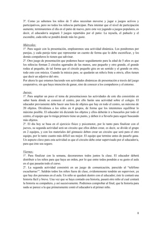 3º. Como ya sabemos los niños de 5 años necesitan moverse y jugar a juegos activos y
participativos, pero no todos los niños/as participan. Para intentar que el nivel de participación
aumente, terminaremos el día en el patio de nuevo, pero esta vez jugando a juegos populares, es
decir, el educador/a asignará 3 juegos repartidos por el patio: La rayuela, el pañuelo y el
escondite, cada niño se pondrá donde más les guste.

Miércoles:
1º. Para seguir con la presentación, emplearemos una actividad dinámica. Los pondremos por
parejas, y cada pareja tiene que representar un cuento de forma que lo debe escenificar, y los
demás compañeros lo tienen que adivinar.
2º. Otro juego de presentación que podemos hacer seguidamente para la edad de 5 años es que
los niños/as forman 2 círculos agarrados de las manos, uno pequeño y otro grande, el grande
rodea al pequeño, de tal forma que el círculo pequeño gira en un sentido y el grande en otro,
todo esto con música. Cuando la música pare, se quedarán un niño/a frete a otro/a, ellos tienen
que decir un adjetivo del otro.
Por ahora lo que estamos haciendo son actividades dinámicas de presentación a través del juego
cooperativo, sin que haya intención de ganar, sino de conocer a los compañeros y el entorno.

Jueves:
1º. Para ampliar un poco el tema de presentaciones las actividades de este día consistirán en
saber hasta dónde se conocen el centro, por ello harán una actividad sobre el colegio. El
educador previamente debe hacer una lista de objetos que hay en todo el centro, un máximo de
20 objetos. Dividimos a los niños en 4 grupos, de forma que los intentemos equilibrar lo
máximo posible. El educador irá diciendo los objetos y ellos deberán ir a buscarlos por todo el
centro, el equipo que lo traiga primero tiene un punto, y deben ir a llevarlo para seguir buscando
más objetos.
2º. El día hoy se basa en el ejercicio físico y psicomotor, por lo tanto para finalizar con el
jueves, su segunda actividad será un circuito que ellos deben crear, es decir, se divide el grupo
en 2 equipos, y con los materiales del gimnasio deben crear un circuito que será para el otro
equipo, por lo tanto cuanto más difícil sea mejor. El equipo que termine antes de pasarlo gana.
Un aspecto clave para esta actividad es que el circuito debe estar supervisado por el educador/a,
para que éste sea seguro.

Viernes:
1º. Para finalizar con la semana, decoraremos todos juntos la clase. El educador deberá
distribuir a los niños para que haya un orden, por lo que entre todos pondrán a su gusto el aula
en el que pasarán todo el curso.
2º. La segunda actividad consistirá en un juego de comunicación, parecido al “teléfono
escacharrao’”. Saldrán todos los niños fuera de clase, evidentemente tendrán un supervisor, ya
que hay dos personas en el aula. Un niño se quedará dentro con el educador; éste le contará una
historia fácil y breve. Una vez que se haya contado esa historia, pasará otro niño al cual contará
la historia su compañero, y así sucesivamente. Podremos comprobar al final, que la historia para
nada se parece a la que primeramente contó el educador/a al primer niño.




                                                                                                8
 