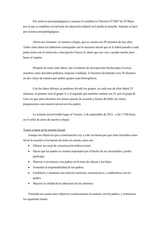 Por motivos psicopedagógicos y porque lo establece el Decreto 67/2007 de 29 Mayo
por el que se establece el currículo de educación infantil en Castilla la mancha. Además se hace
por razones psicopedagógicas.


        Ahora nos situamos en nuestro colegio, que se cuenta con 50 alumnos de tres años.
Todos estos datos los habremos conseguido con la encuesta inicial que se le habrá pasado a cada
padre junto con la matricula o inscripción (Anexo I), datos que nos van a ayudar mucho para
hacer el reparto.


        Después de tener estos datos, tras el número de inscripciones hechas para el curso,
nosotros como docentes podemos empezar a trabajar, lo haremos dividiendo a los 50 alumnos
en dos clases de manera que ambos grupos sean homogéneos.


        Con los datos últimos ya podemos dividir los grupos, en cada uno de ellos habrá 25
alumnos, el primero será el grupo A y el segundo que también contará con 25 será el grupo B.
Una vez que entre docentes nos hemos puesto de acuerdo y hemos dividido las clases,
prepararemos una reunión inicial con los padres.


        La reunión inicial tendrá lugar el Viernes, 2 de septiembre de 2011, a las 17:00 horas
en el salón de actos de nuestro colegio.


Temas a tratar en la reunión inicial:
    Aunque los objetivos que a continuación voy a citar no tienen por qué estar incluidos como
tal en la reunión si los hemos de tener en cuenta, estos son:
    •   Ofrecer un canal de comunicación bidireccional.
    •   Hacer que los padres se sientan respetados por el hecho de ser escuchados y poder
        participar.
    •   Motivar e involucrar a los padres en la tarea de educar a sus hijos.
    •   Fomentar la responsabilidad de los padres.
    •   Establecer y mantener una relación amistosa, comunicativa y colaborativa con los
        padres.
    •   Mejorar la calidad de la educación de los alumnos.


    Teniendo en cuenta estos objetivos comenzaremos la reunión con los padres, y trataremos
los siguientes temas:
 