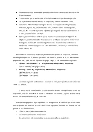 •   Empezaremos con la presentación del equipo directivo del centro y con la organización
        de nuestro centro.
    •   Comentaremos que es la educación infantil y la importancia que tiene este periodo.
    •   Les explicaremos que es el periodo de adaptación y como lo llevaremos a cabo.
    •   Hablaremos del material necesario para el curso, no sólo el material fungible como
        borradores, lápices, etc., sino también las tazas, los babis con los nombres puestos,
        fotos, etc. No olvidando explicarles y pedirles que traigan el método que se va a usar en
        el curso, que en este caso será Papú.
    •   Será de gran importancia también que les pidamos su colaboración en el periodo de
        adaptación, que no entren a las clases cuando no se indique, que sigan las instrucciones
        dadas por el profesor. De la misma importancia sería el comunicarles las formas de
        información e interacción que se van a dar entre familia y escuelas, ya sean circulares,
        cartas, e-mails, etc.


    Una vez hecho todo esto los profesores prepararemos el periodo de adaptación, crearemos
un cronograma para ello, lo primero que se hará será dividir el grupo A, B, C y D por separado
(3 primeros días), y los dos días siguientes en grupo AB y CD, y el horario será el siguiente:
    o   De lunes a miércoles (del 5 al 7 de septiembre), el horario será el siguiente:
        De 9:45 a 12:05 (Cada grupo ½ hora)
    o   Jueves y Viernes (8 y 9 septiembre), el horario será el siguiente:
        GRUPO AB: 09:30 a 11:00
        GRUPO CD: 11:00 a 13:00


        La semana siguiente unificaremos a todos en un solo grupo que tendrá un horario de
10:00 h. a 13:00 h.


        El lunes día 19 comenzaremos ya con el horario normal correspondiente al mes de
Septiembre, que será de 9:00 h a 12:55 h. para todos los alumnos. A partir de este día el
horario será para septiembre de 9,00 a 13,00 hs.


    Con todo esto preparado llegó septiembre y la incorporación de los niños que se hará como
está estipulado, tras unos días de clase, el día 22 de Septiembre, haremos una reunión con los
padres, en ella comentaremos:
    -   Cómo ha sido el periodo de adaptación.
    -   Los horarios establecidos para el curso
    -   Especificaremos más los materiales en caso que no se hayan traído todos.
 