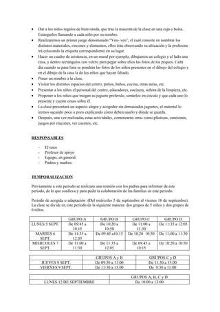 •   Dar a los niños regalos de bienvenida, que trae la mascota de la clase en una caja o bolsa.
    Entregarlos llamando a cada niño por su nombre.
•   Realizaremos un primer juego denominado “Veo- veo”, el cual consiste en nombrar los
    distintos materiales, rincones y elementos, ellos irán observando su ubicación y la profesora
    irá colocando la etiqueta correspondiente en su lugar.
•   Hacer un cuadro de asistencia, en un mural por ejemplo, dibujamos un colegio y al lado una
    casa, y dentro rectángulos con velcro para pegar sobre ellos las fotos de los peques. Cada
    día cuando se pase lista se pondrán las fotos de los niños presentes en el dibujo del colegio y
    en el dibujo de la casa la de los niños que hayan faltado.
•   Poner un nombre a la clase.
•   Visitar los distintos espacios del centro, patios, baños, cocina, otras aulas, etc.
•   Presentar a los niños el personal del centro, educadores, cocinera, señora de la limpieza, etc.
•   Proponer a los niños que traigan su juguete preferido, sentarlos en círculo y que cada uno lo
    presente y cuente cosas sobre él.
•   La clase presentará un aspecto alegre y acogedor sin demasiados juguetes, el material lo
    iremos sacando poco a poco explicando cómo deben usarlo y dónde se guarda.
•   Después, una vez realizadas estas actividades, comenzarán otras como plásticas, canciones,
    juegos por rincones, ver cuentos, etc.


RESPONSABLES

    -     El tutor
    -     Profesor de apoyo
    -     Equipo, en general.
    -     Padres y madres.


TEMPORALIZACION

Previamente a este periodo se realizara una reunión con los padres para informar de este
periodo, de lo que conlleva y para pedir la colaboración de las familias en este periodo.

Periodo de acogida o adaptación :(Del miércoles 5 de septiembre al viernes 16 de septiembre).
La clase se divide en este periodo de la siguiente manera: dos grupos de 5 niños y dos grupos de
6 niños.

                        GRUPO A           GRUPO B             GRUPO C             GRUPO D
LUNES 5 SEPT.           De 09:45 a        De 10:20 a          De 11:00 a        De 11:35 a 12:05
                          10:15              10:50              11:30
 MARTES 6               De 11:35 a      De 09:45 a10:15     De 10.20 10:50      De 11:00 a 11:30
   SEPT.                  12:05
MIERCOLES 7             De 11:00 a         De 11:35 a          De 09:45 a       De 10:20 a 10:50
   SEPT.                  11:30              12.05               10:15

                                        GRUPOS A y B                     GRUPOS C y D
        JUEVES 8 SEPT.                  De 09:30 a 11:00                 De 11:30 a 13:00
        VIERNES 9 SEPT.                 De 11:30 a 13:00                 De 9:30 a 11:00

                                                              GRUPOS A, B, C y D
         LUNES 12 DE SEPTIEMBRE                                De 10:00 a 13:00
 