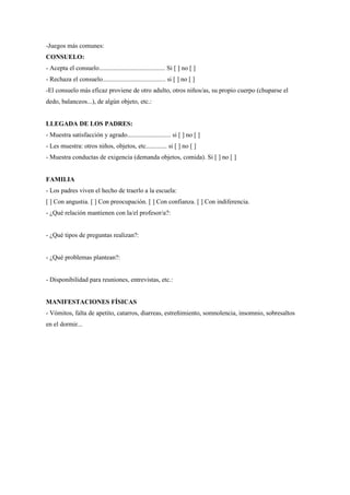 -Juegos más comunes:
CONSUELO:
- Acepta el consuelo......................................... Si [ ] no [ ]
- Rechaza el consuelo....................................... si [ ] no [ ]
-El consuelo más eficaz proviene de otro adulto, otros niños/as, su propio cuerpo (chuparse el
dedo, balanceos...), de algún objeto, etc.:


LLEGADA DE LOS PADRES:
- Muestra satisfacción y agrado........................... si [ ] no [ ]
- Les muestra: otros niños, objetos, etc............. si [ ] no [ ]
- Muestra conductas de exigencia (demanda objetos, comida). Si [ ] no [ ]


FAMILIA
- Los padres viven el hecho de traerlo a la escuela:
[ ] Con angustia. [ ] Con preocupación. [ ] Con confianza. [ ] Con indiferencia.
- ¿Qué relación mantienen con la/el profesor/a?:


- ¿Qué tipos de preguntas realizan?:


- ¿Qué problemas plantean?:


- Disponibilidad para reuniones, entrevistas, etc.:


MANIFESTACIONES FÍSICAS
- Vómitos, falta de apetito, catarros, diarreas, estreñimiento, somnolencia, insomnio, sobresaltos
en el dormir...
 