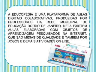 A EDUCOPÉDIA É UMA PLATAFORMA DE AULAS
DIGITAIS COLABORATIVAS, PRODUZIDAS POR
PROFESSORES    DA    REDE   MUNICIPAL DE
EDUCAÇÃO DO RIO DE JANEIRO. NELA EXISTEM
AULAS    ELABORADAS    COM   OBJETOS  DE
APRENDIZAGEM PESQUISADOS NA INTERNET,
QUE SÃO MÍDIAS DE QUALIDADE E TAMBÉM POR
JOGOS E DEMAIS ATIVIDADES ON LINE.
 