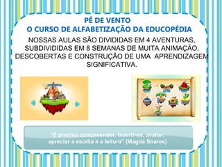PÉ DE VENTO
  O CURSO DE ALFABETIZAÇÃO DA EDUCOPÉDIA
   NOSSAS AULAS SÃO DIVIDIDAS EM 4 AVENTURAS,
  SUBDIVIDIDAS EM 8 SEMANAS DE MUITA ANIMAÇÃO,
DESCOBERTAS E CONSTRUÇÃO DE UMA APRENDIZAGEM
                  SIGNIFICATIVA.




        “É preciso compreender, inserir-se, avaliar,
       apreciar a escrita e a leitura” (Magda Soares)
 