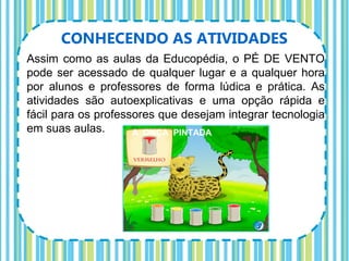 CONHECENDO AS ATIVIDADES
Assim como as aulas da Educopédia, o PÉ DE VENTO
pode ser acessado de qualquer lugar e a qualquer hora
por alunos e professores de forma lúdica e prática. As
atividades são autoexplicativas e uma opção rápida e
fácil para os professores que desejam integrar tecnologia
em suas aulas.       A ONÇA PINTADA
 