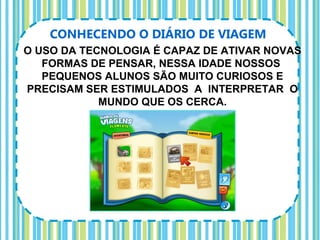 CONHECENDO O DIÁRIO DE VIAGEM
O USO DA TECNOLOGIA É CAPAZ DE ATIVAR NOVAS
   FORMAS DE PENSAR, NESSA IDADE NOSSOS
   PEQUENOS ALUNOS SÃO MUITO CURIOSOS E
PRECISAM SER ESTIMULADOS A INTERPRETAR O
            MUNDO QUE OS CERCA.
 