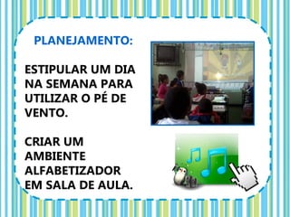 INSERINDO A ATIVIDADE AO COTIDIANO
 PLANEJAMENTO:

ESTIPULAR UM DIA
NA SEMANA PARA
UTILIZAR O PÉ DE
VENTO.

CRIAR UM
AMBIENTE
ALFABETIZADOR
EM SALA DE AULA.
 