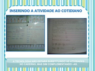 INSERINDO A ATIVIDADE AO COTIDIANO




 A TECNOLOGIA NÃO ESTARÁ SUBSTITUINDO AS ATIVIDADES
      NO CADERNO, MAS SIM COMPLEMENTANDO –AS.
 