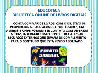 EDUCOTECA
   BIBLIOTECA ONLINE DE LIVROS DIGITAIS.

    CONTA COM VÁRIOS LIVROS, COM O OBJETIVO DE
  PROPORCIONAR, AOS ALUNOS E PROFESSORES, UM
AMBIENTE ONDE POSSAM TER CONTATO COM DIVERSAS
   MÍDIAS, INTERAGIR COM O CONTEÚDO E ACESSAR
 RECURSOS EXTERNOS QUE SIRVAM DE COMPLEMENTO
   PARA O CONTEÚDO QUE ESTÁ SENDO ABORDADO.
 