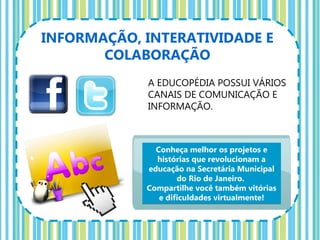 INFORMAÇÃO, INTERATIVIDADE E
       COLABORAÇÃO
            A EDUCOPÉDIA POSSUI VÁRIOS
            CANAIS DE COMUNICAÇÃO E
            INFORMAÇÃO.



              Conheça melhor os projetos e
              histórias que revolucionam a
            educação na Secretária Municipal
                    do Rio de Janeiro.
            Compartilhe você também vitórias
               e dificuldades virtualmente!
 
