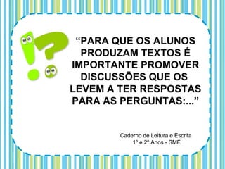 “PARA QUE OS ALUNOS
  PRODUZAM TEXTOS É
IMPORTANTE PROMOVER
  DISCUSSÕES QUE OS
LEVEM A TER RESPOSTAS
PARA AS PERGUNTAS:...”


        Caderno de Leitura e Escrita
            1º e 2º Anos - SME
 