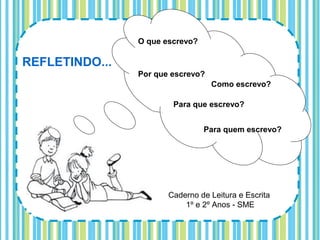 O que escrevo?

REFLETINDO...
                Por que escrevo?
                                   Como escrevo?

                        Para que escrevo?


                                 Para quem escrevo?




                       Caderno de Leitura e Escrita
                           1º e 2º Anos - SME
 