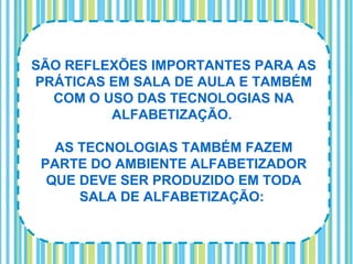 SÃO REFLEXÕES IMPORTANTES PARA AS
PRÁTICAS EM SALA DE AULA E TAMBÉM
  COM O USO DAS TECNOLOGIAS NA
         ALFABETIZAÇÃO.

   AS TECNOLOGIAS TAMBÉM FAZEM
 PARTE DO AMBIENTE ALFABETIZADOR
  QUE DEVE SER PRODUZIDO EM TODA
      SALA DE ALFABETIZAÇÃO:
 
