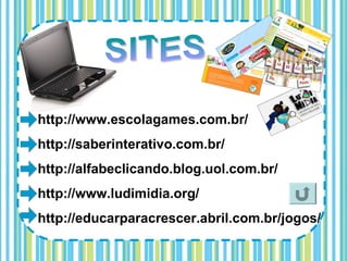http://www.escolagames.com.br/
http://saberinterativo.com.br/
http://alfabeclicando.blog.uol.com.br/
http://www.ludimidia.org/
http://educarparacrescer.abril.com.br/jogos/
 