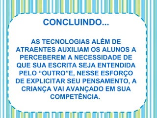 CONCLUINDO...

    AS TECNOLOGIAS ALÉM DE
ATRAENTES AUXILIAM OS ALUNOS A
 PERCEBEREM A NECESSIDADE DE
QUE SUA ESCRITA SEJA ENTENDIDA
 PELO “OUTRO”E, NESSE ESFORÇO
DE EXPLICITAR SEU PENSAMENTO, A
  CRIANÇA VAI AVANÇADO EM SUA
         COMPETÊNCIA.
 