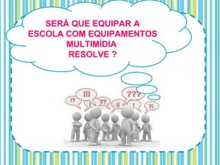 SERÁ QUE EQUIPAR A
ESCOLA COM EQUIPAMENTOS
       MULTIMÍDIA
       RESOLVE ?
 