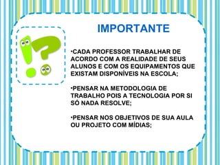 IMPORTANTE
•CADA PROFESSOR TRABALHAR DE
ACORDO COM A REALIDADE DE SEUS
ALUNOS E COM OS EQUIPAMENTOS QUE
EXISTAM DISPONÍVEIS NA ESCOLA;

•PENSAR NA METODOLOGIA DE
TRABALHO POIS A TECNOLOGIA POR SI
SÓ NADA RESOLVE;

•PENSAR NOS OBJETIVOS DE SUA AULA
OU PROJETO COM MÍDIAS;
 