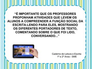 “É IMPORTANTE QUE OS PROFESSORES
   PROPONHAM ATIVIDADES QUE LEVEM OS
ALUNOS A COMPREENDER A FUNÇÃO SOCIAL DA
   ESCRITA:LENDO PARA ELES, MOSTRANDO
   OS DIFERENTES PORTADORES DE TEXTO,
     COMENTANDO SOBRE O QUE FOI LIDO,
             CONVERSANDO...”




                      Caderno de Leitura e Escrita
                          1º e 2º Anos - SME
 