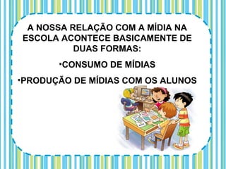 A NOSSA RELAÇÃO COM A MÍDIA NA
ESCOLA ACONTECE BASICAMENTE DE
          DUAS FORMAS:
       •CONSUMO DE MÍDIAS
•PRODUÇÃO DE MÍDIAS COM OS ALUNOS
 