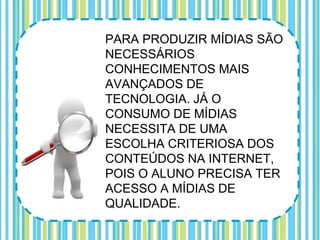 PARA PRODUZIR MÍDIAS SÃO
NECESSÁRIOS
CONHECIMENTOS MAIS
AVANÇADOS DE
TECNOLOGIA. JÁ O
CONSUMO DE MÍDIAS
NECESSITA DE UMA
ESCOLHA CRITERIOSA DOS
CONTEÚDOS NA INTERNET,
POIS O ALUNO PRECISA TER
ACESSO A MÍDIAS DE
QUALIDADE.
 